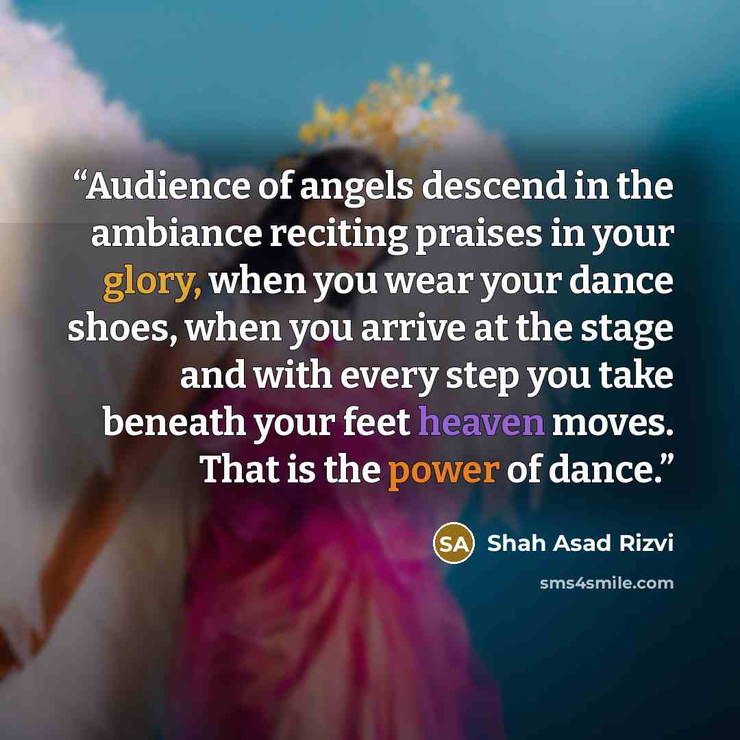 “Audience of angels descend in the ambiance reciting praises in your glory, when you wear your dance shoes, when you arrive at the stage and with every step you take beneath your feet heaven moves. That is the power of dance.” quote by Shah Asad Rizvi