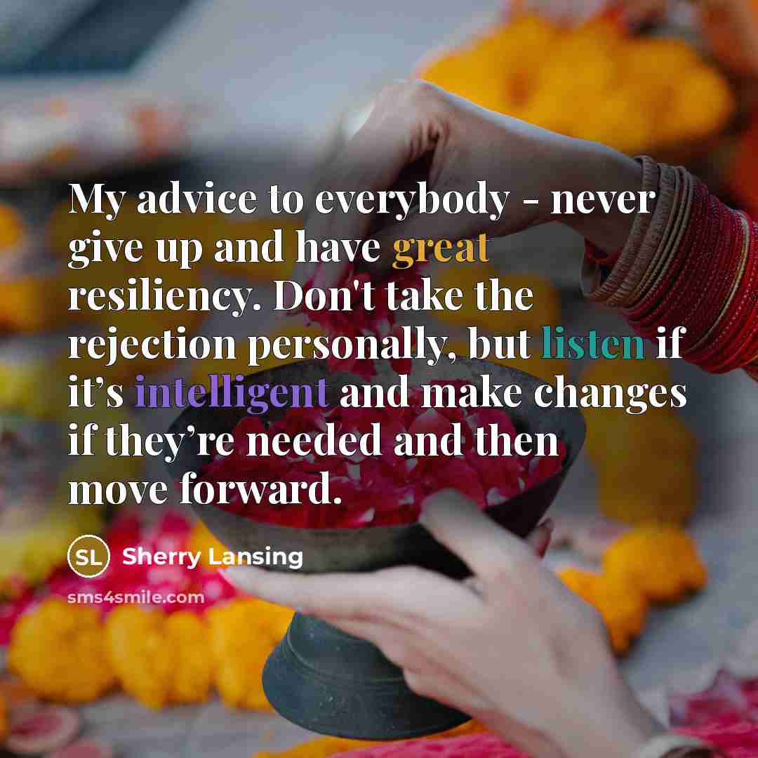 “My advice to everybody - never give up and have great resiliency. Don't take the rejection personally, but listen if it’s intelligent and make changes if they’re needed and then move forward.” quote by Sherry Lansing