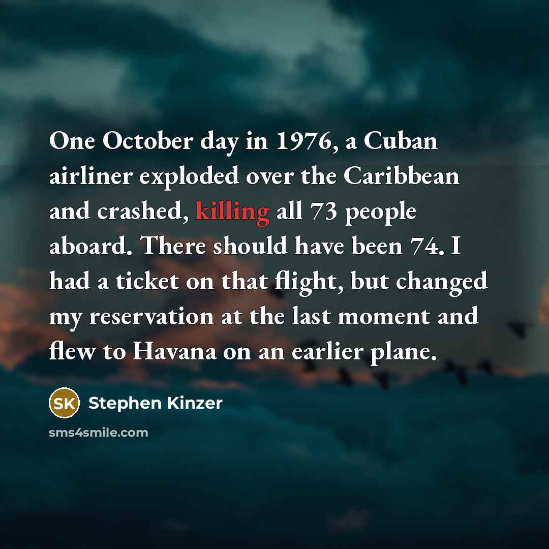 “One October day in 1976, a Cuban airliner exploded over the Caribbean and crashed, killing all 73 people aboard. There should have been 74. I had a ticket on that flight, but changed my reservation at the last moment and flew to Havana on an earlier plane.” quote by Stephen Kinzer