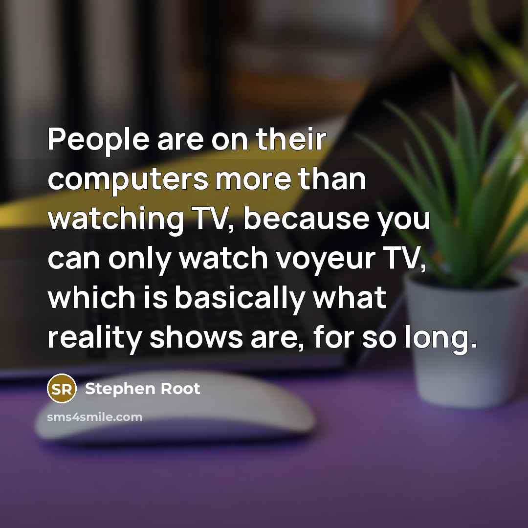 “People are on their computers more than watching TV, because you can only watch voyeur TV, which is basically what reality shows are, for so long.” quote by Stephen Root