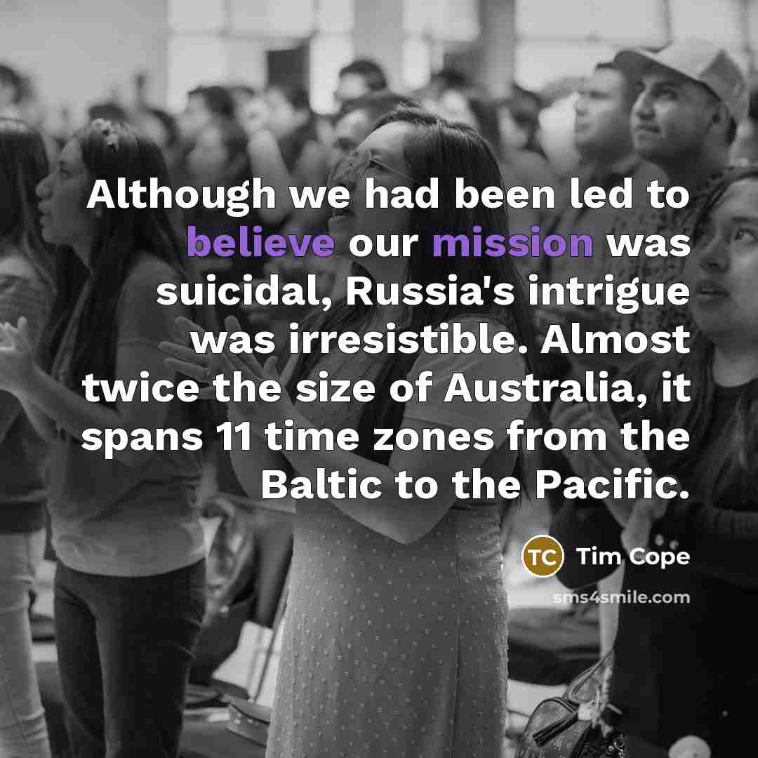 “Although we had been led to believe our mission was suicidal, Russia's intrigue was irresistible. Almost twice the size of Australia, it spans 11 time zones from the Baltic to the Pacific.” quote by Tim Cope