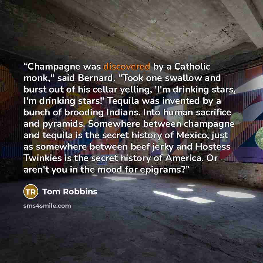 “Champagne was discovered by a Catholic monk," said Bernard. "Took one swallow and burst out of his cellar yelling, 'I'm drinking stars, I'm drinking stars!' Tequila was invented by a bunch of brooding Indians. Into human sacrifice and pyramids. Somewhere between champagne and tequila is the secret…” quote by Tom Robbins
