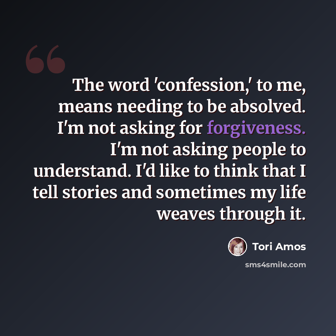 “The word 'confession,' to me, means needing to be absolved. I'm not asking for forgiveness. I'm not asking people to understand. I'd like to think that I tell stories and sometimes my life weaves through it.” quote by Tori Amos