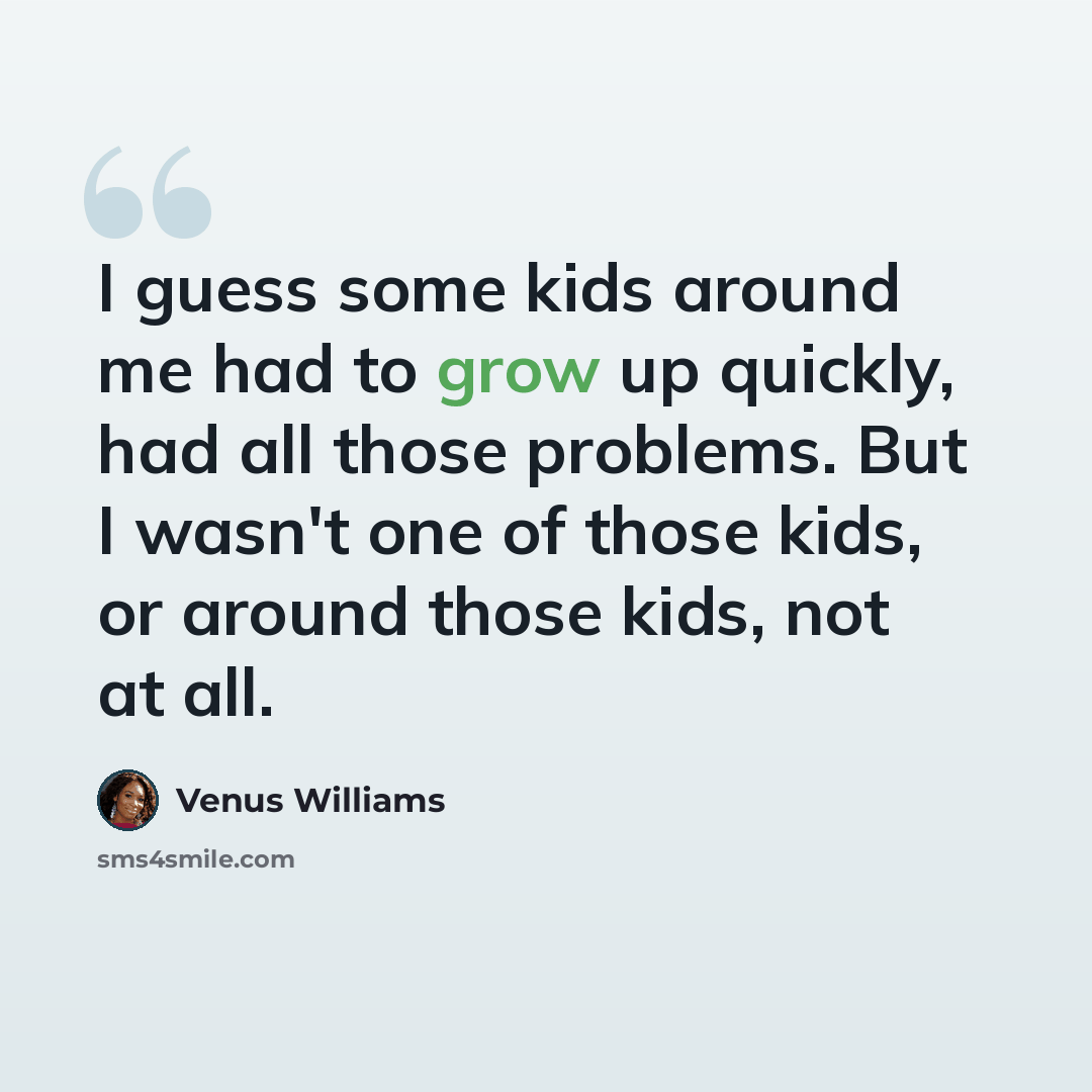 “I guess some kids around me had to grow up quickly, had all those problems. But I wasn't one of those kids, or around those kids, not at all.” quote by Venus Williams