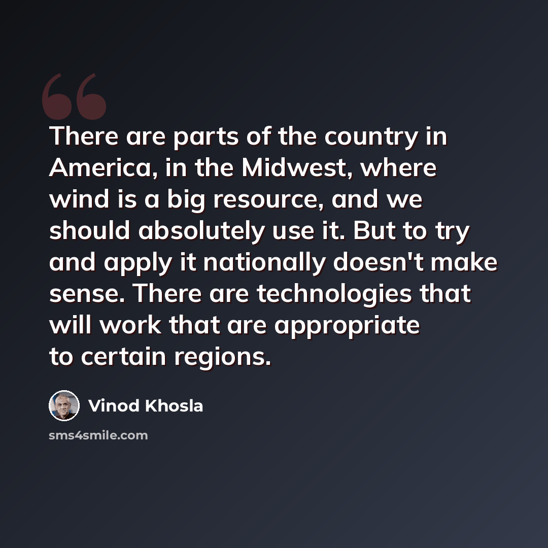 “There are parts of the country in America, in the Midwest, where wind is a big resource, and we should absolutely use it. But to try and apply it nationally doesn't make sense. There are technologies that will work that are appropriate to certain regions.” quote by Vinod Khosla