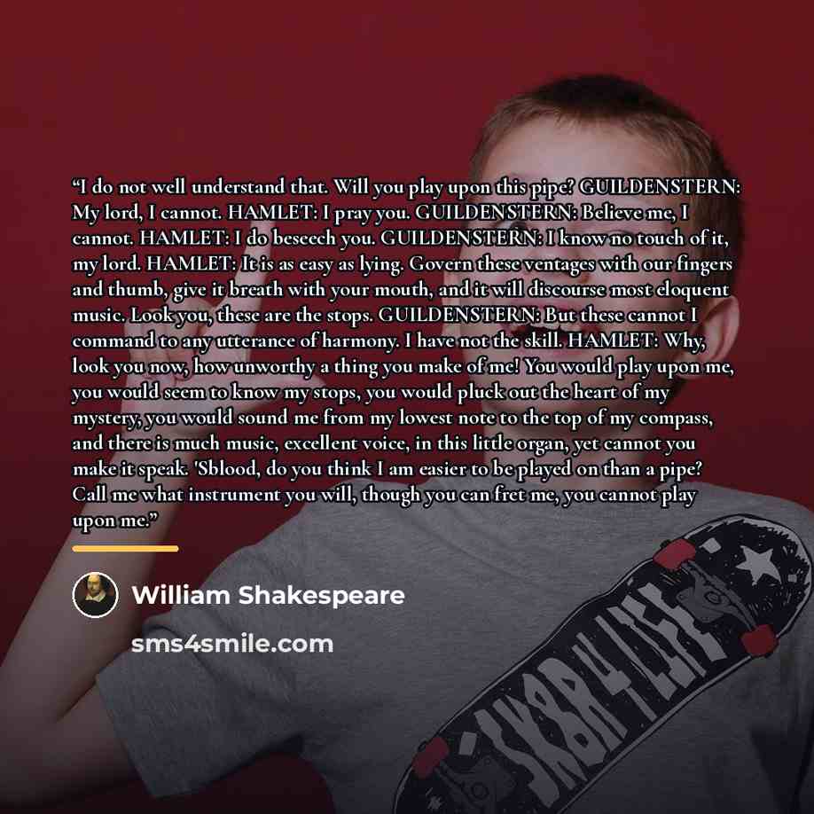“I do not well understand that. Will you play upon this pipe? GUILDENSTERN: My lord, I cannot. HAMLET: I pray you. GUILDENSTERN: Believe me, I cannot. HAMLET: I do beseech you. GUILDENSTERN: I know no touch of it, my lord. HAMLET: It is as easy as lying. Govern these ventages with our fingers and…” quote by William Shakespeare