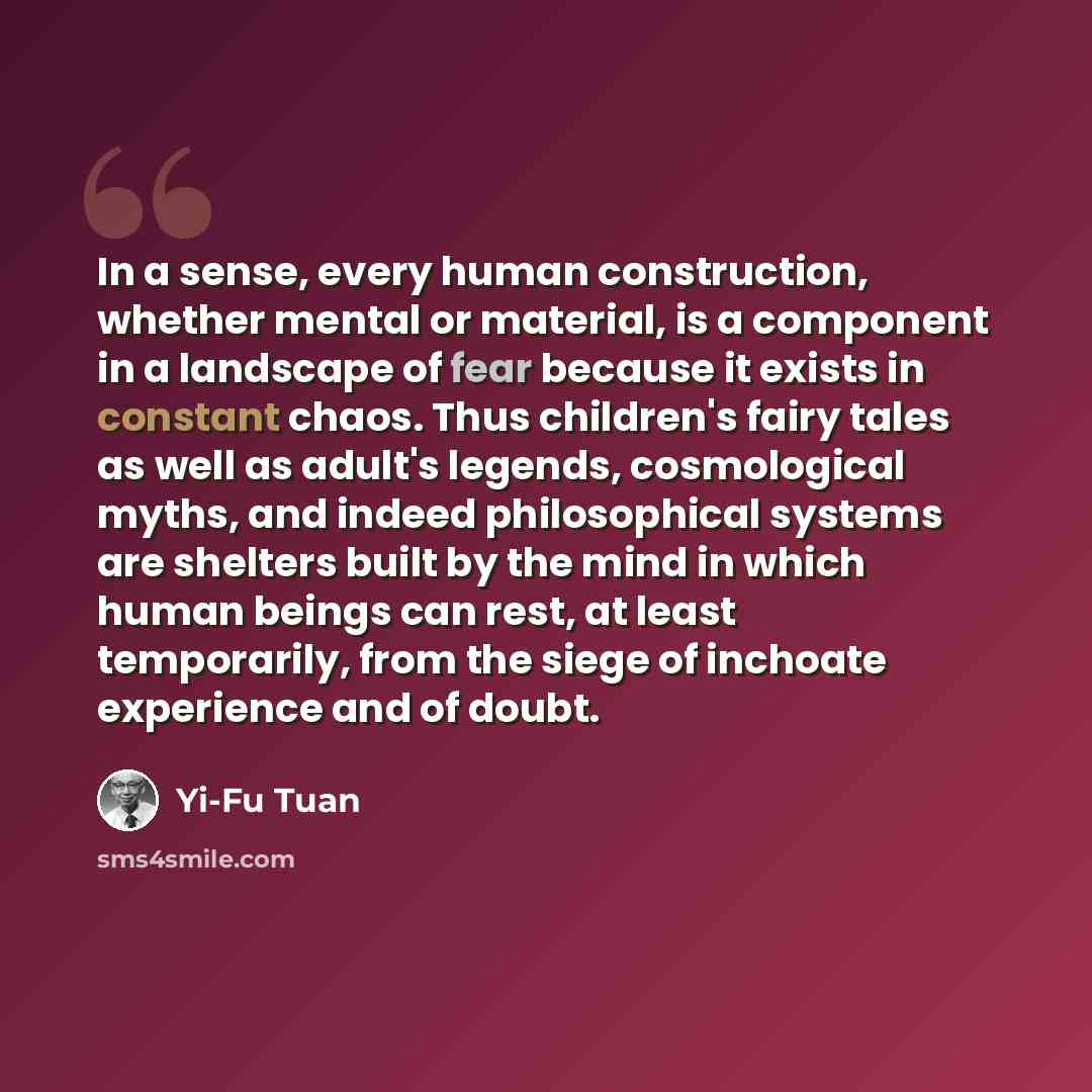 “In a sense, every human construction, whether mental or material, is a component in a landscape of fear because it exists in constant chaos. Thus children's fairy tales as well as adult's legends, cosmological myths, and indeed philosophical systems are shelters built by the mind in which human…” quote by Yi-Fu Tuan