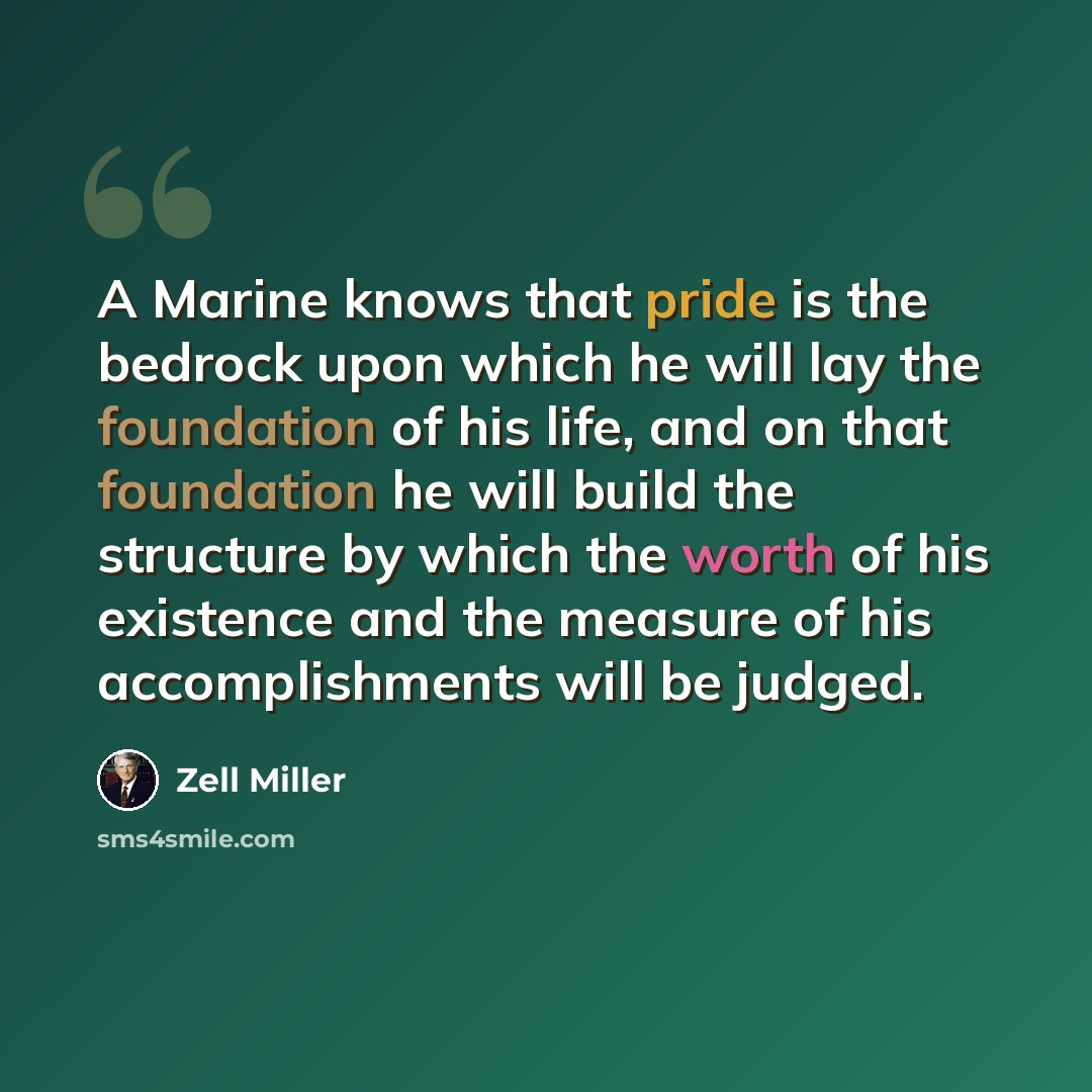 “A Marine knows that pride is the bedrock upon which he will lay the foundation of his life, and on that foundation he will build the structure by which the worth of his existence and the measure of his accomplishments will be judged.” quote by Zell Miller