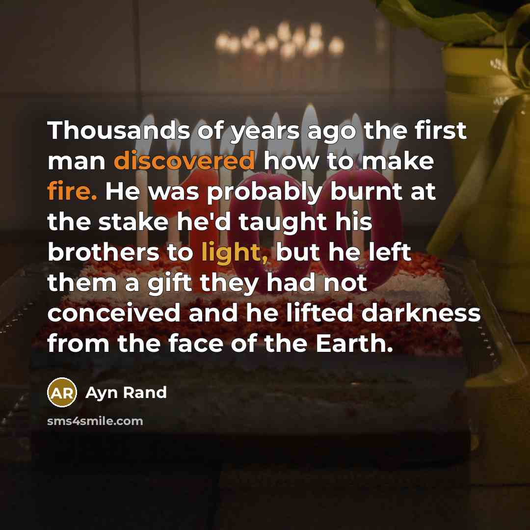 “Thousands of years ago the first man discovered how to make fire. He was probably burnt at the stake he'd taught his brothers to light, but he left them a gift they had not conceived and he lifted darkness from the face of the Earth.” quote by Ayn Rand