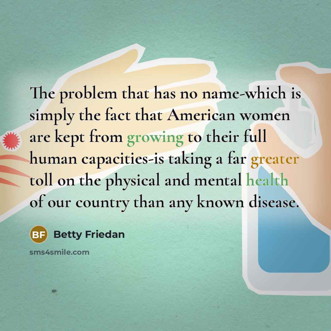 “The problem that has no name-which is simply the fact that American women are kept from growing to their full human capacities-is taking a far greater toll on the physical and mental health of our country than any known disease.” quote by Betty Friedan