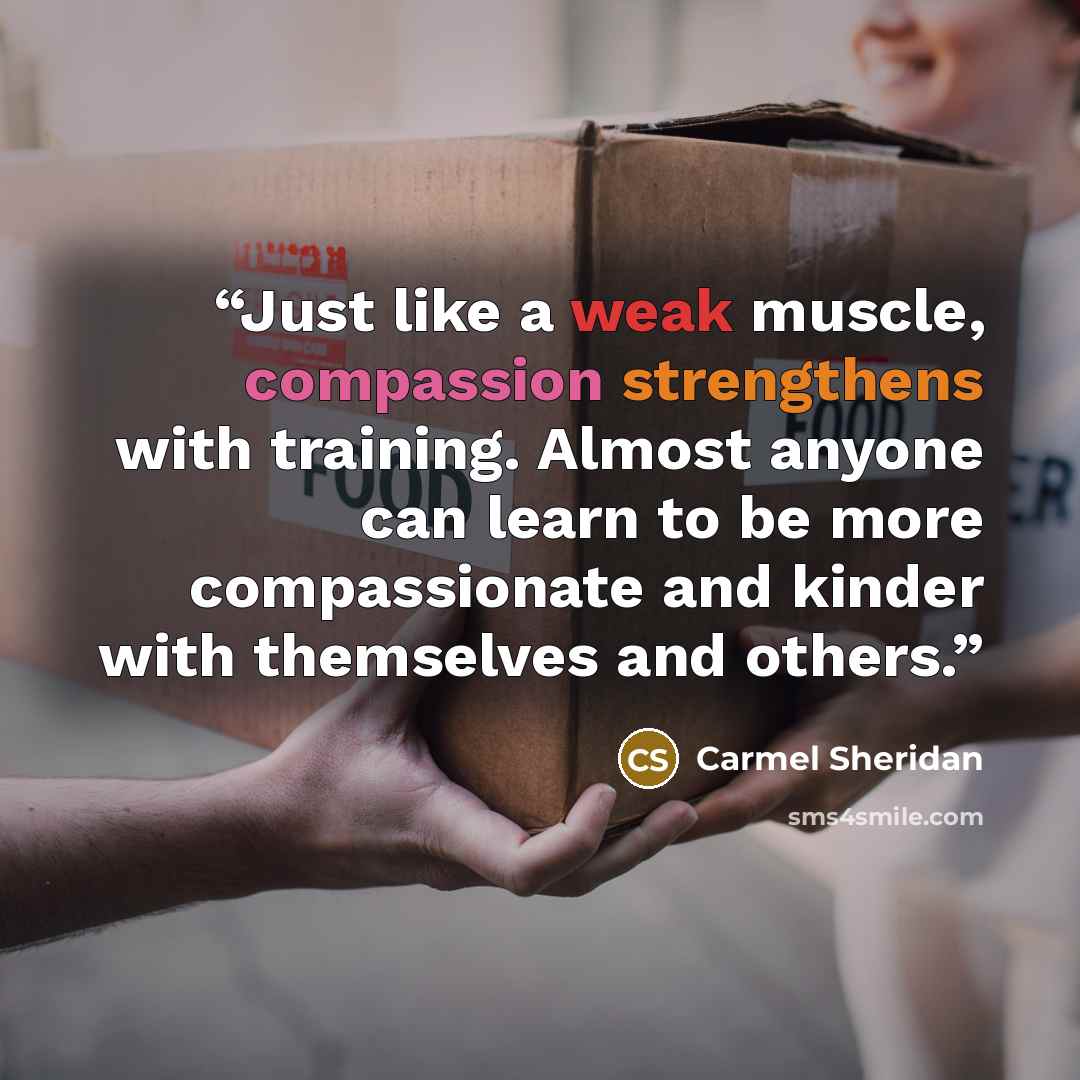 “Just like a weak muscle, compassion strengthens with training. Almost anyone can learn to be more compassionate and kinder with themselves and others.” quote by Carmel Sheridan