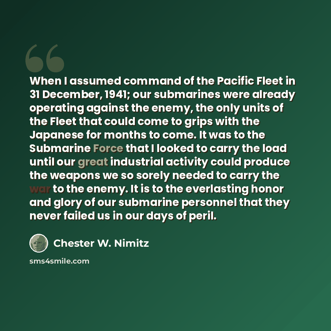 “When I assumed command of the Pacific Fleet in 31 December, 1941; our submarines were already operating against the enemy, the only units of the Fleet that could come to grips with the Japanese for months to come. It was to the Submarine Force that I looked to carry the load until our great…” quote by Chester W. Nimitz