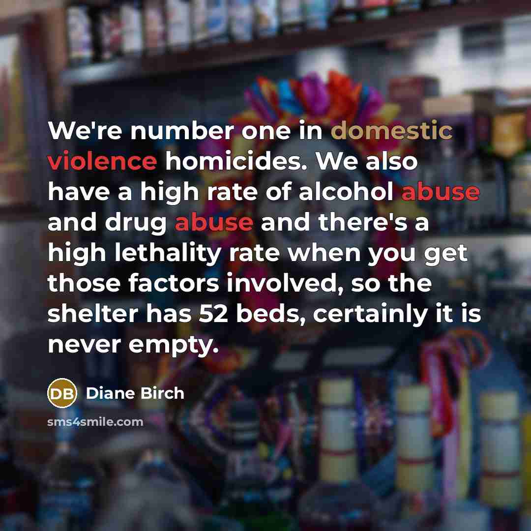 “We're number one in domestic violence homicides. We also have a high rate of alcohol abuse and drug abuse and there's a high lethality rate when you get those factors involved, so the shelter has 52 beds, certainly it is never empty.” quote by Diane Birch
