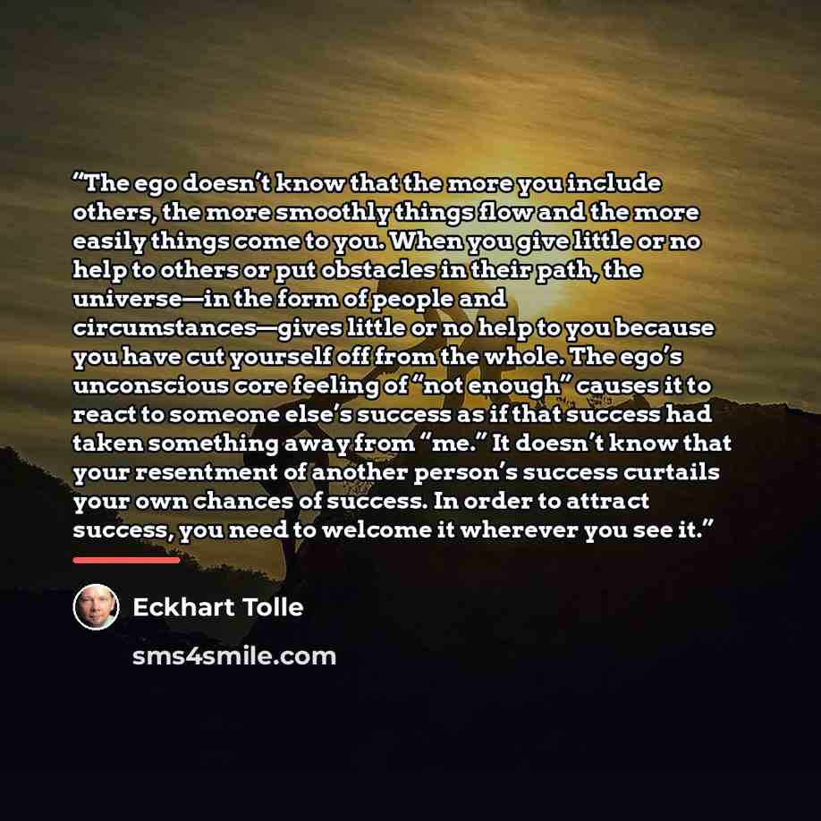 “The ego doesn’t know that the more you include others, the more smoothly things flow and the more easily things come to you. When you give little or no help to others or put obstacles in their path, the universe—in the form of people and circumstances—gives little or no help to you because you…” quote by Eckhart Tolle