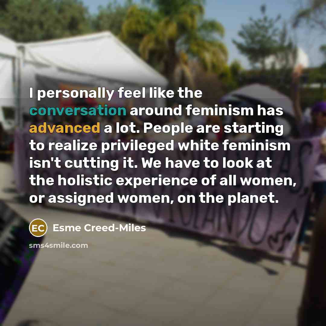 “I personally feel like the conversation around feminism has advanced a lot. People are starting to realize privileged white feminism isn't cutting it. We have to look at the holistic experience of all women, or assigned women, on the planet.” quote by Esme Creed-Miles
