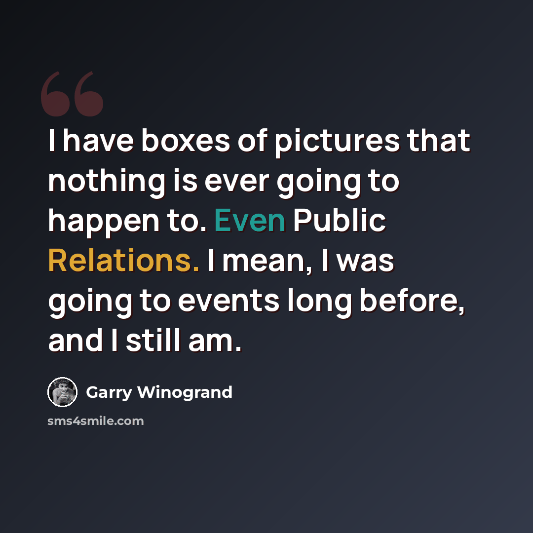 “I have boxes of pictures that nothing is ever going to happen to. Even Public Relations. I mean, I was going to events long before, and I still am.” quote by Garry Winogrand