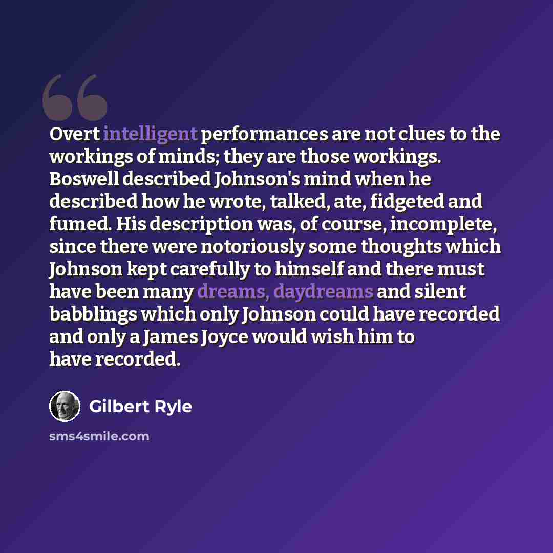 “Overt intelligent performances are not clues to the workings of minds; they are those workings. Boswell described Johnson's mind when he described how he wrote, talked, ate, fidgeted and fumed. His description was, of course, incomplete, since there were notoriously some thoughts which Johnson…” quote by Gilbert Ryle