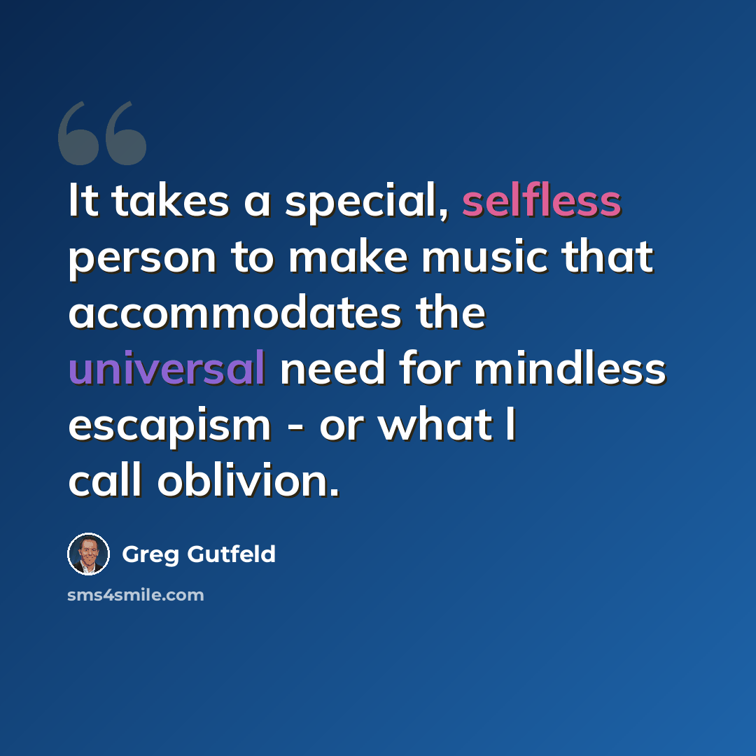 “It takes a special, selfless person to make music that accommodates the universal need for mindless escapism - or what I call oblivion.” quote by Greg Gutfeld