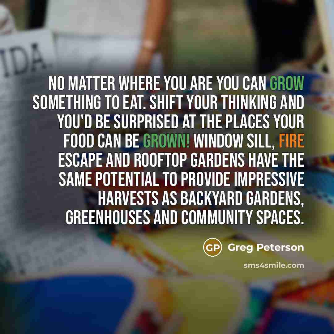 “No matter where you are you can grow something to eat. Shift your thinking and you'd be surprised at the places your food can be grown! Window sill, fire escape and rooftop gardens have the same potential to provide impressive harvests as backyard gardens, greenhouses and community spaces.” quote by Greg Peterson