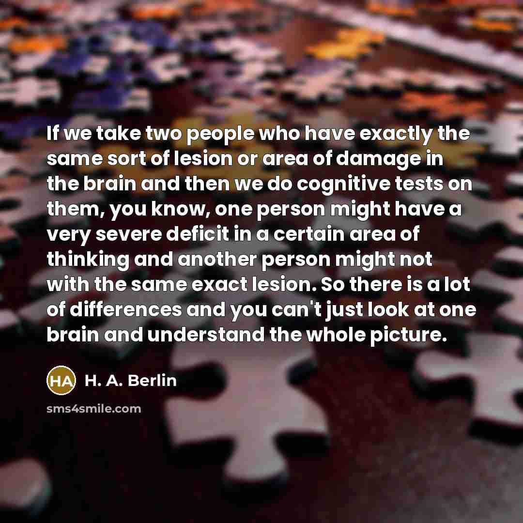 “If we take two people who have exactly the same sort of lesion or area of damage in the brain and then we do cognitive tests on them, you know, one person might have a very severe deficit in a certain area of thinking and another person might not with the same exact lesion. So there is a lot of…” quote by H. A. Berlin