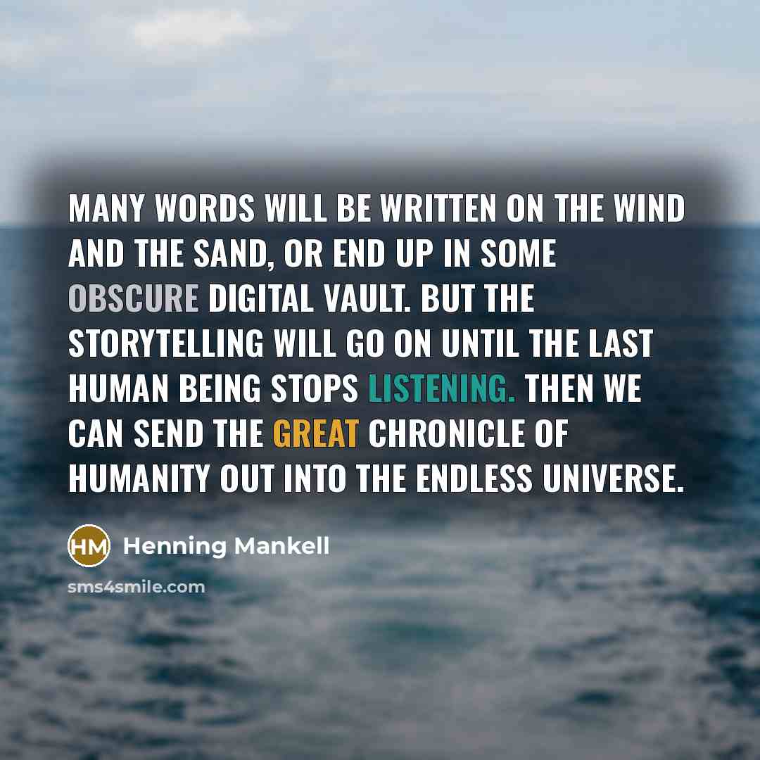 “Many words will be written on the wind and the sand, or end up in some obscure digital vault. But the storytelling will go on until the last human being stops listening. Then we can send the great chronicle of humanity out into the endless universe.” quote by Henning Mankell