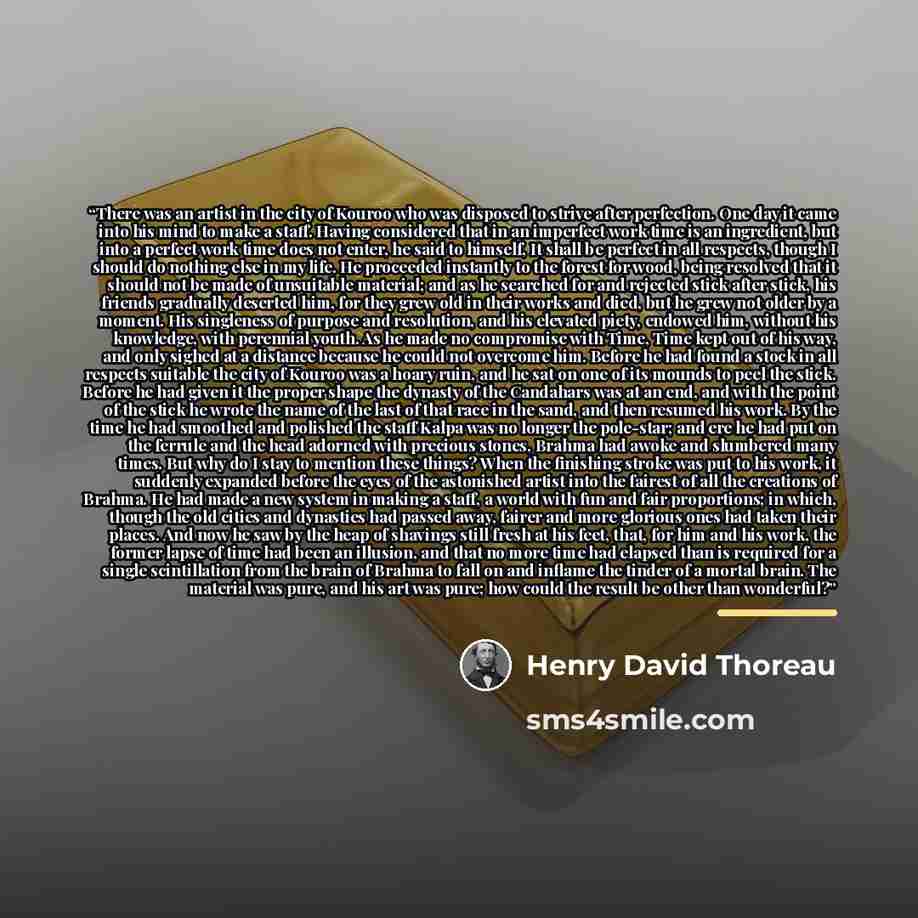 “There was an artist in the city of Kouroo who was disposed to strive after perfection. One day it came into his mind to make a staff. Having considered that in an imperfect work time is an ingredient, but into a perfect work time does not enter, he said to himself, It shall be perfect in all…” quote by Henry David Thoreau