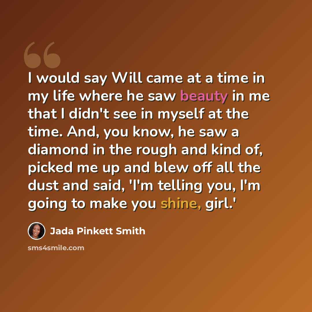 “I would say Will came at a time in my life where he saw beauty in me that I didn't see in myself at the time. And, you know, he saw a diamond in the rough and kind of, picked me up and blew off all the dust and said, 'I'm telling you, I'm going to make you shine, girl.'” quote by Jada Pinkett Smith