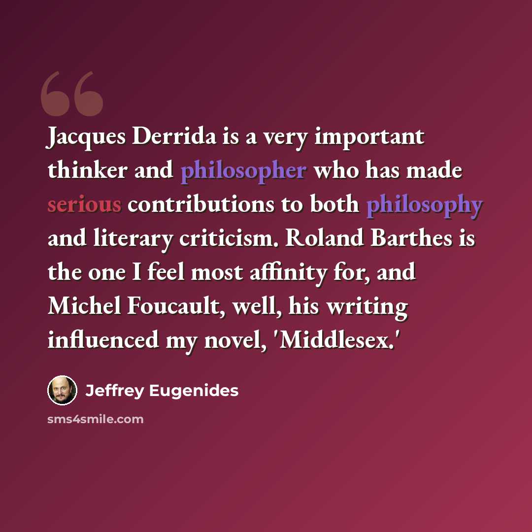 “Jacques Derrida is a very important thinker and philosopher who has made serious contributions to both philosophy and literary criticism. Roland Barthes is the one I feel most affinity for, and Michel Foucault, well, his writing influenced my novel, 'Middlesex.'” quote by Jeffrey Eugenides