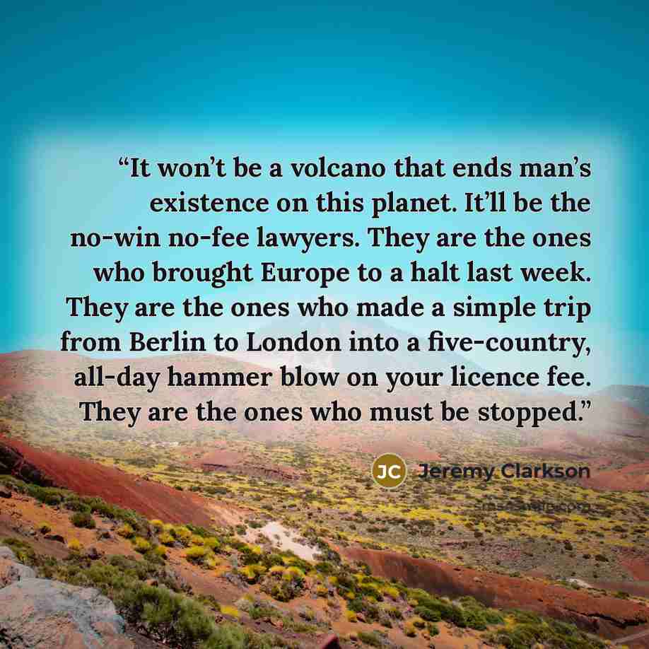 “It won’t be a volcano that ends man’s existence on this planet. It’ll be the no-win no-fee lawyers. They are the ones who brought Europe to a halt last week. They are the ones who made a simple trip from Berlin to London into a five-country, all-day hammer blow on your licence fee. They are the…” quote by Jeremy Clarkson
