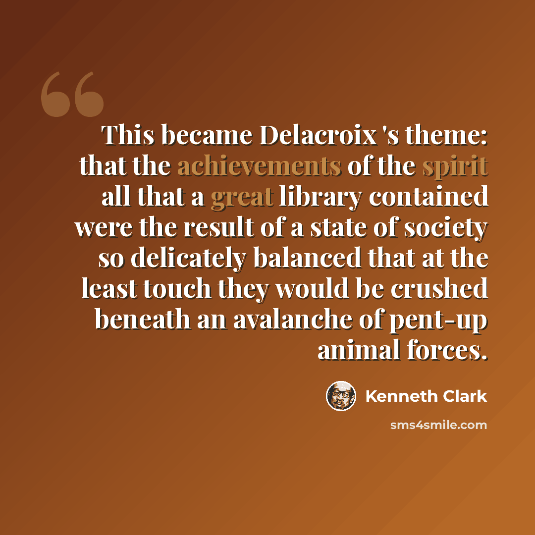 “This became Delacroix 's theme: that the achievements of the spirit all that a great library contained were the result of a state of society so delicately balanced that at the least touch they would be crushed beneath an avalanche of pent-up animal forces.” quote by Kenneth Clark