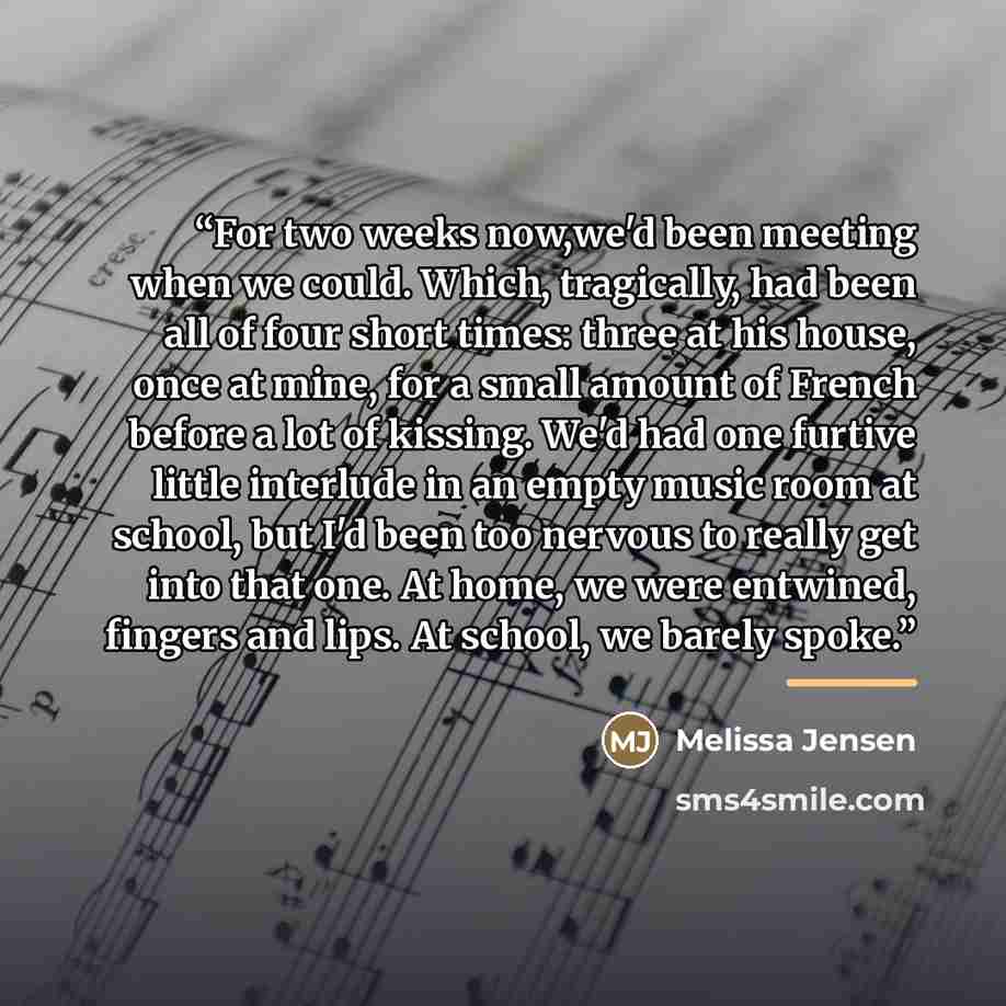 “For two weeks now,we'd been meeting when we could. Which, tragically, had been all of four short times: three at his house, once at mine, for a small amount of French before a lot of kissing. We'd had one furtive little interlude in an empty music room at school, but I'd been too nervous to really…” quote by Melissa Jensen