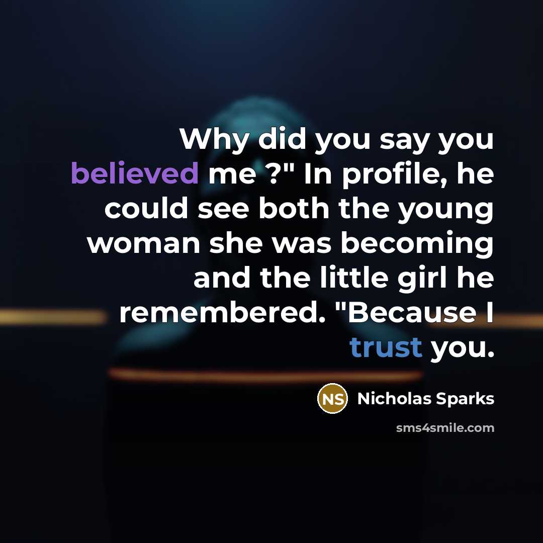 “Why did you say you believed me ?" In profile, he could see both the young woman she was becoming and the little girl he remembered. "Because I trust you.” quote by Nicholas Sparks