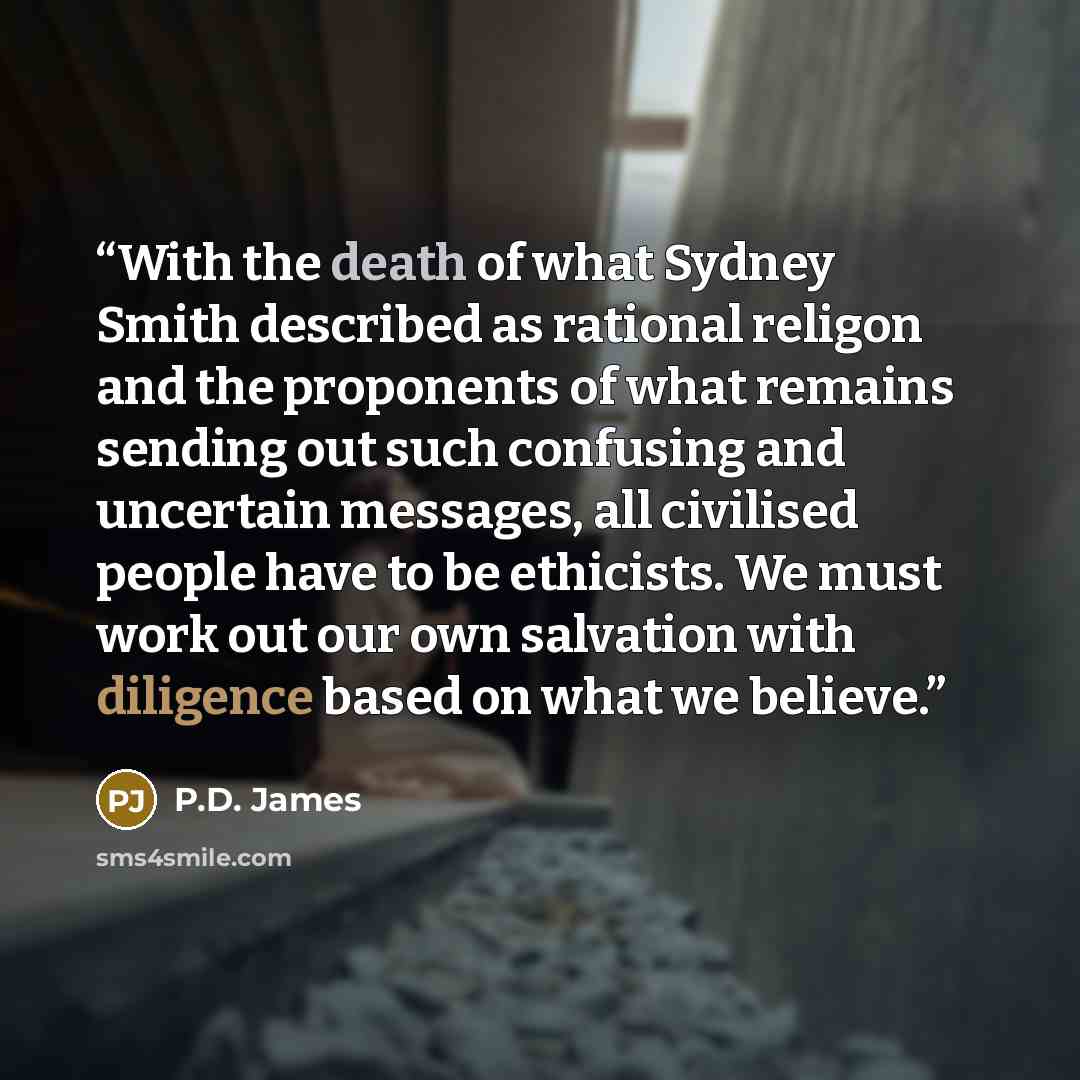 “With the death of what Sydney Smith described as rational religon and the proponents of what remains sending out such confusing and uncertain messages, all civilised people have to be ethicists. We must work out our own salvation with diligence based on what we believe.” quote by P.D. James