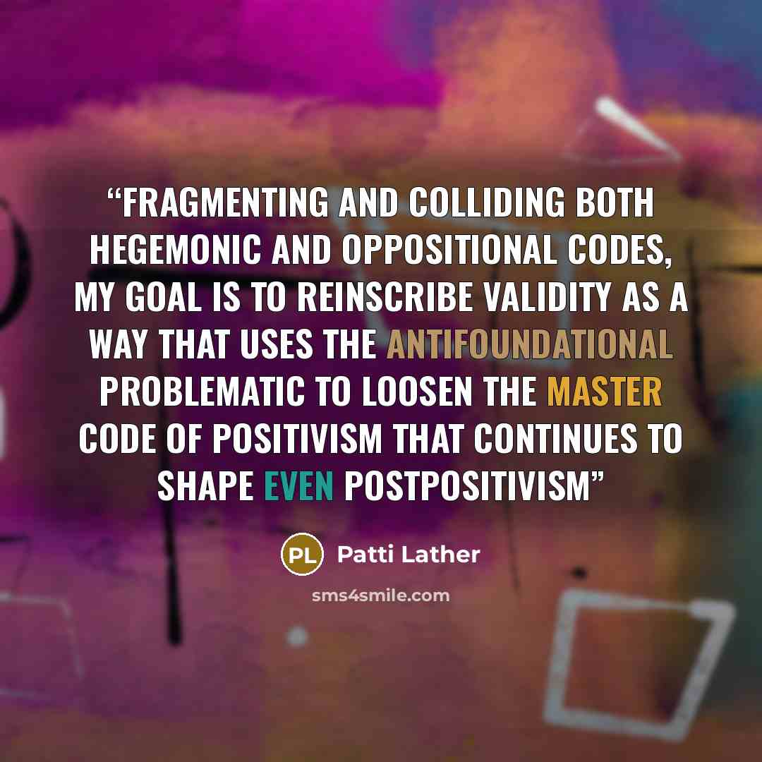 “Fragmenting and colliding both hegemonic and oppositional codes, my goal is to reinscribe validity as a way that uses the antifoundational problematic to loosen the master code of positivism that continues to shape even postpositivism” quote by Patti Lather