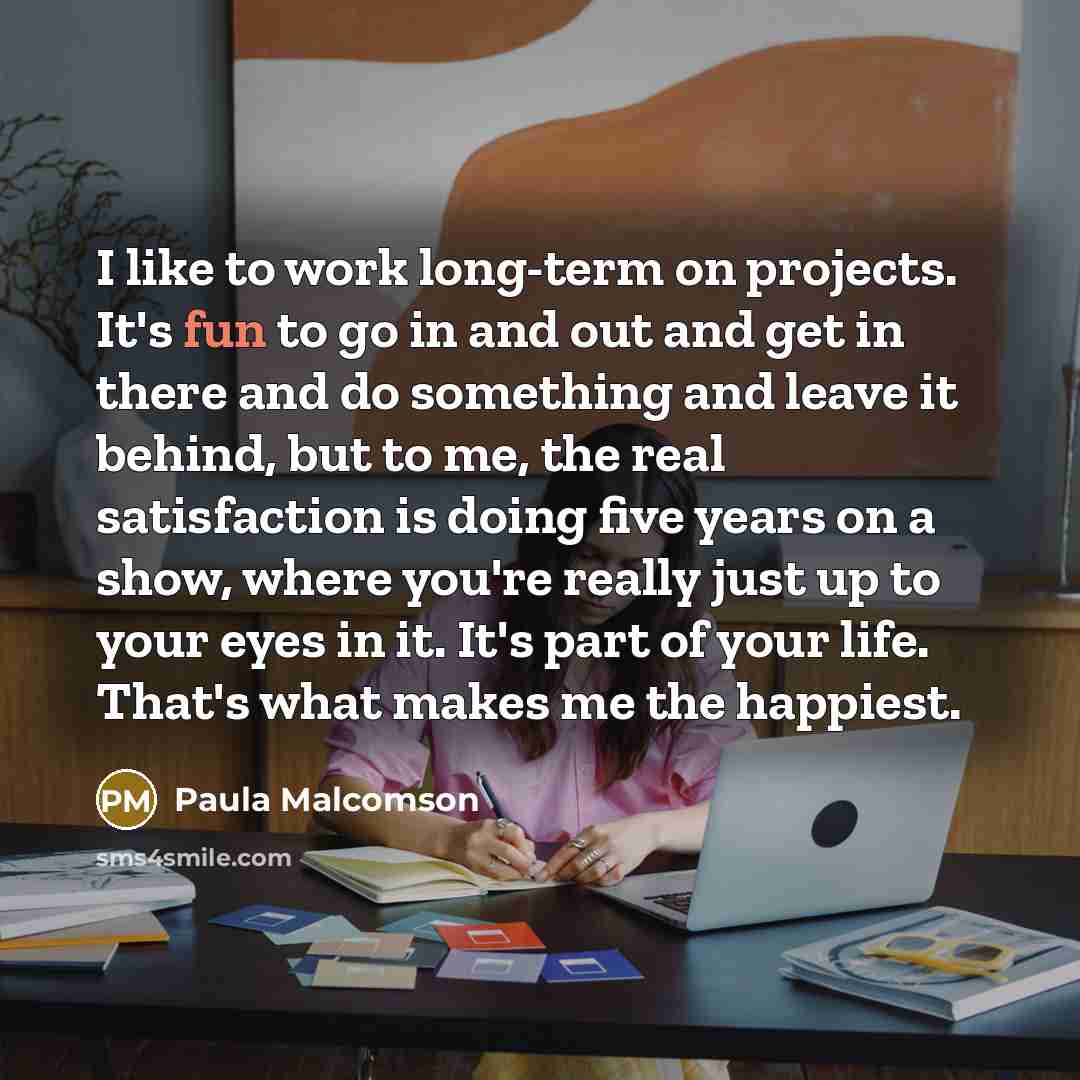 “I like to work long-term on projects. It's fun to go in and out and get in there and do something and leave it behind, but to me, the real satisfaction is doing five years on a show, where you're really just up to your eyes in it. It's part of your life. That's what makes me the happiest.” quote by Paula Malcomson