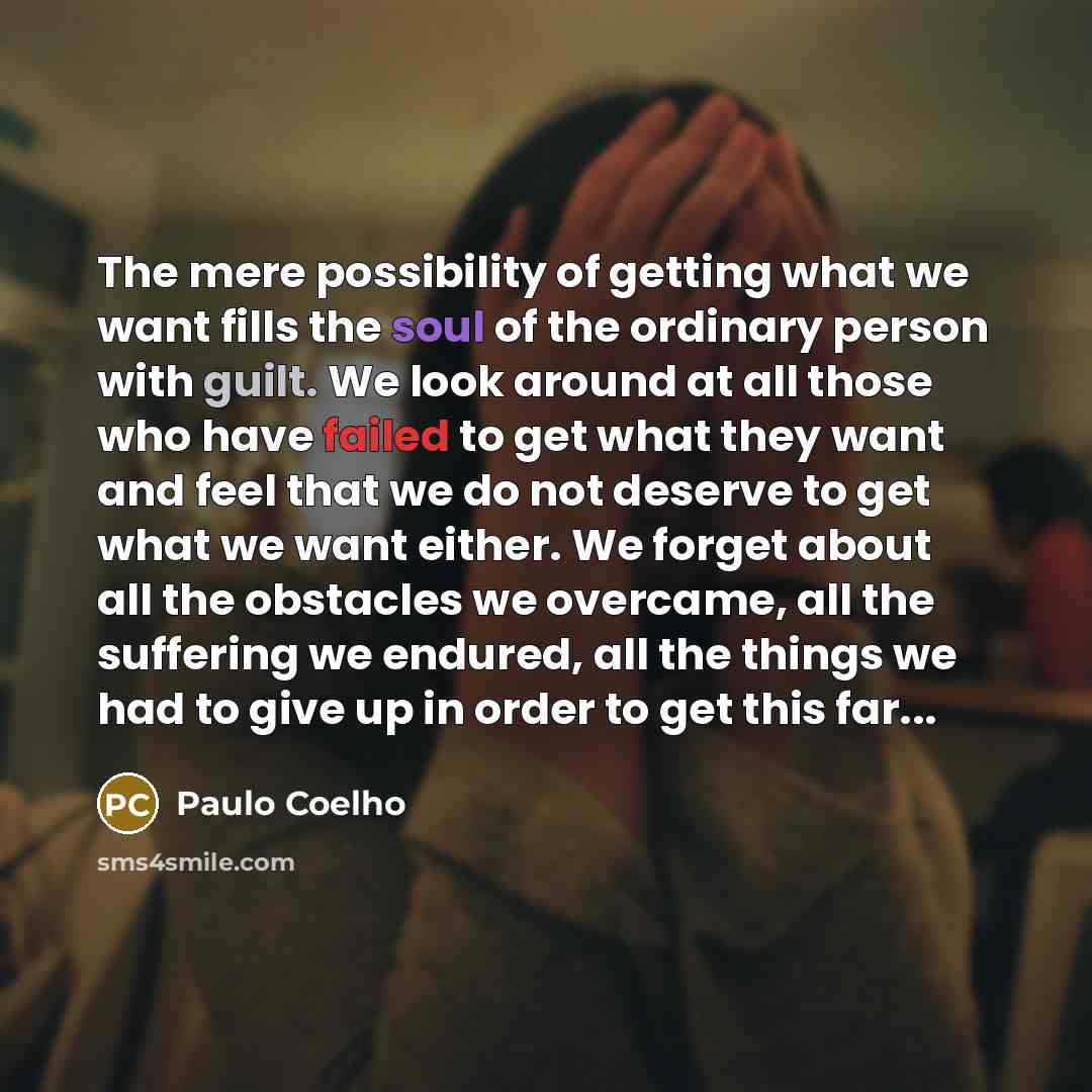“The mere possibility of getting what we want fills the soul of the ordinary person with guilt. We look around at all those who have failed to get what they want and feel that we do not deserve to get what we want either. We forget about all the obstacles we overcame, all the suffering we endured…” quote by Paulo Coelho