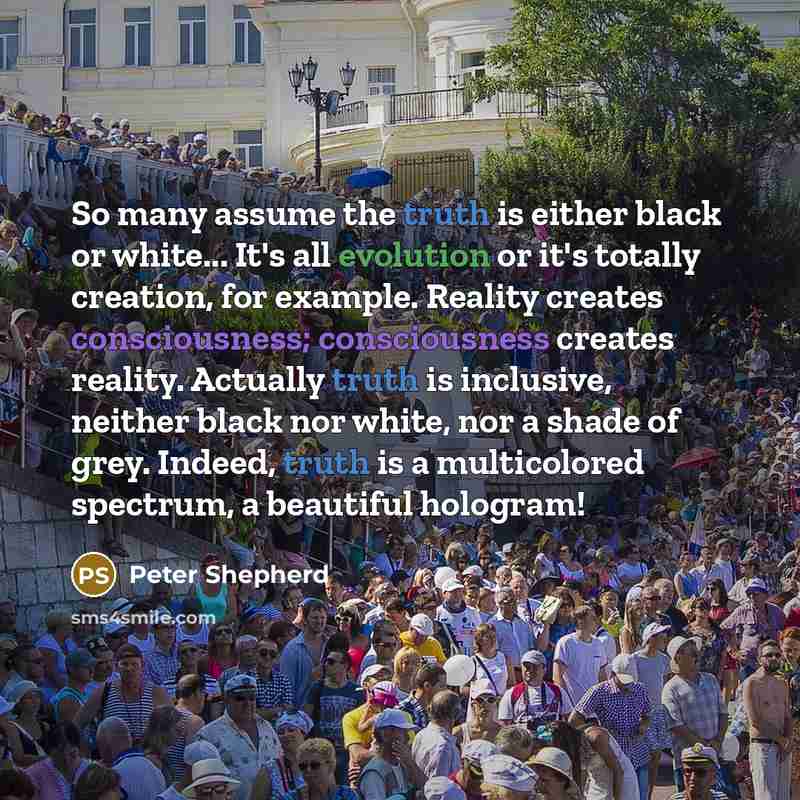 “So many assume the truth is either black or white... It's all evolution or it's totally creation, for example. Reality creates consciousness; consciousness creates reality. Actually truth is inclusive, neither black nor white, nor a shade of grey. Indeed, truth is a multicolored spectrum, a…” quote by Peter Shepherd