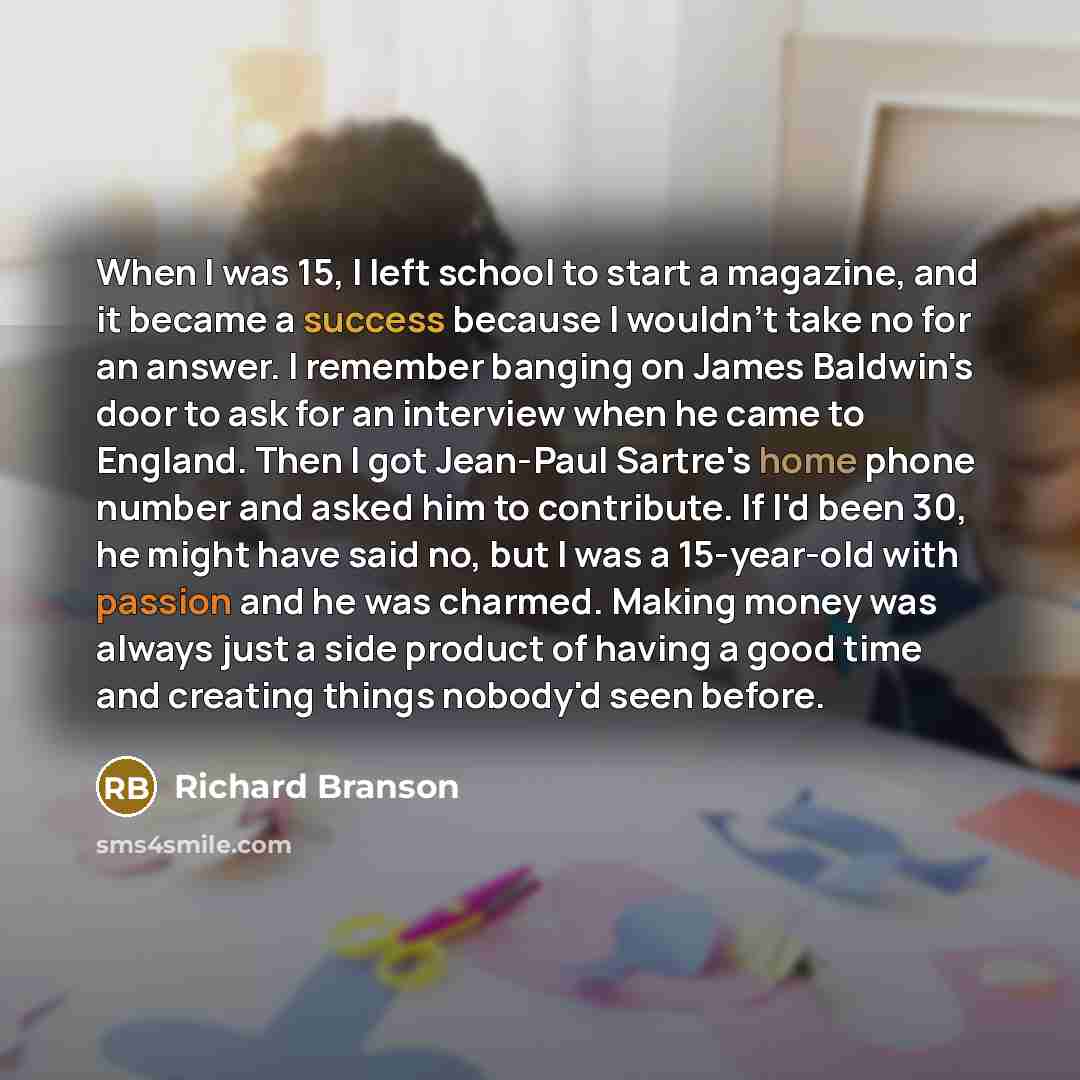 “When I was 15, I left school to start a magazine, and it became a success because I wouldn't take no for an answer. I remember banging on James Baldwin's door to ask for an interview when he came to England. Then I got Jean-Paul Sartre's home phone number and asked him to contribute. If I'd been…” quote by Richard Branson