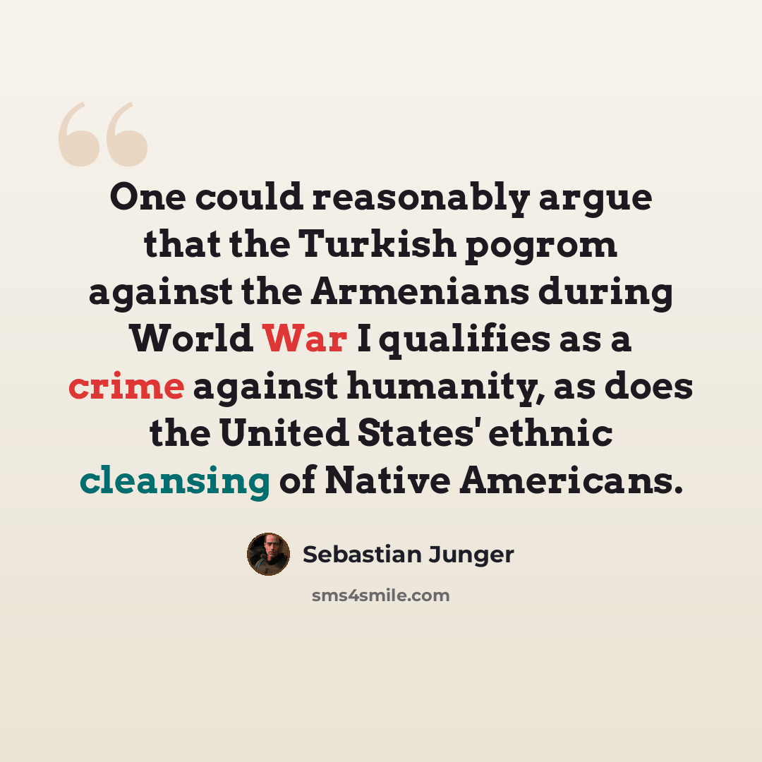 “One could reasonably argue that the Turkish pogrom against the Armenians during World War I qualifies as a crime against humanity, as does the United States' ethnic cleansing of Native Americans.” quote by Sebastian Junger