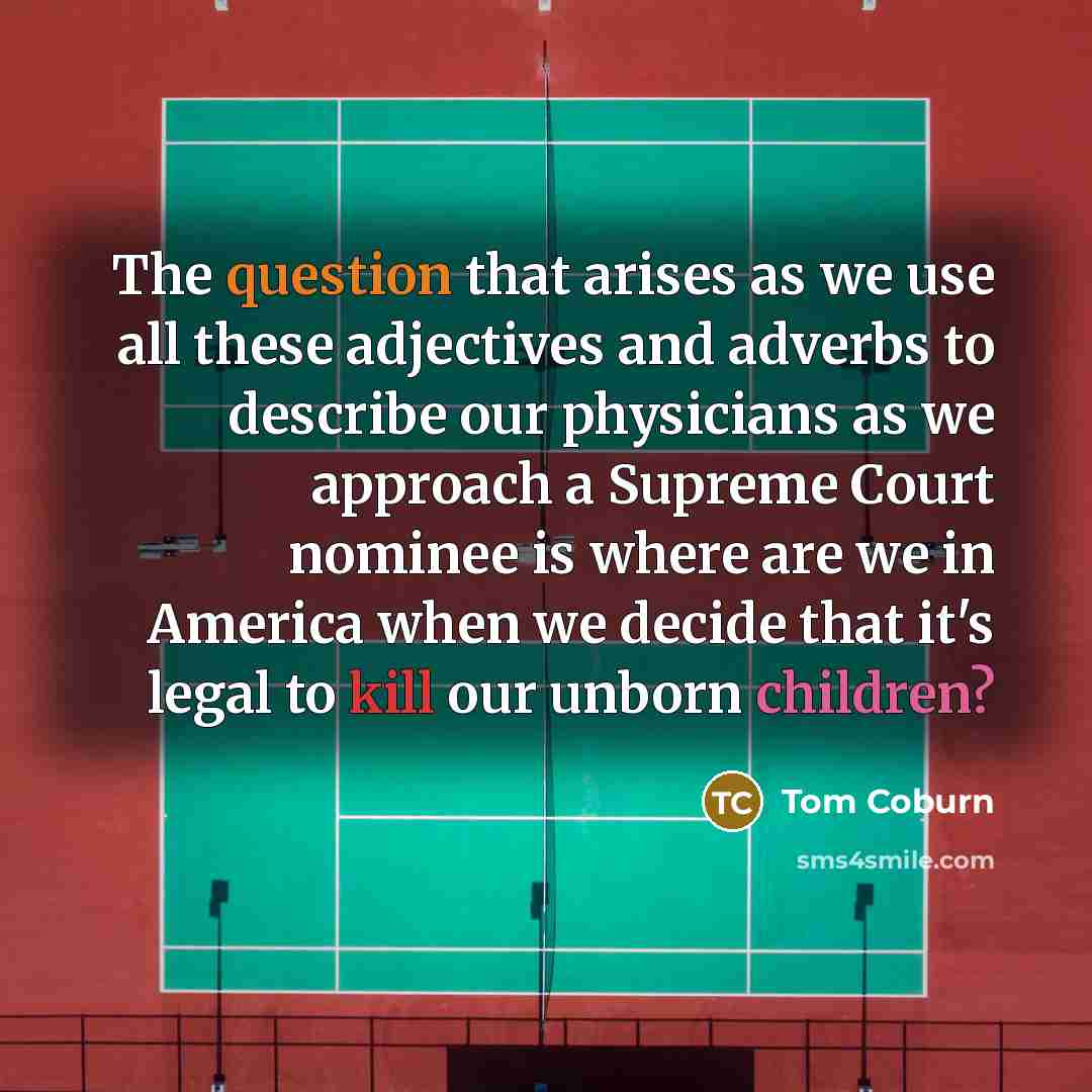 “The question that arises as we use all these adjectives and adverbs to describe our physicians as we approach a Supreme Court nominee is where are we in America when we decide that it's legal to kill our unborn children?” quote by Tom Coburn