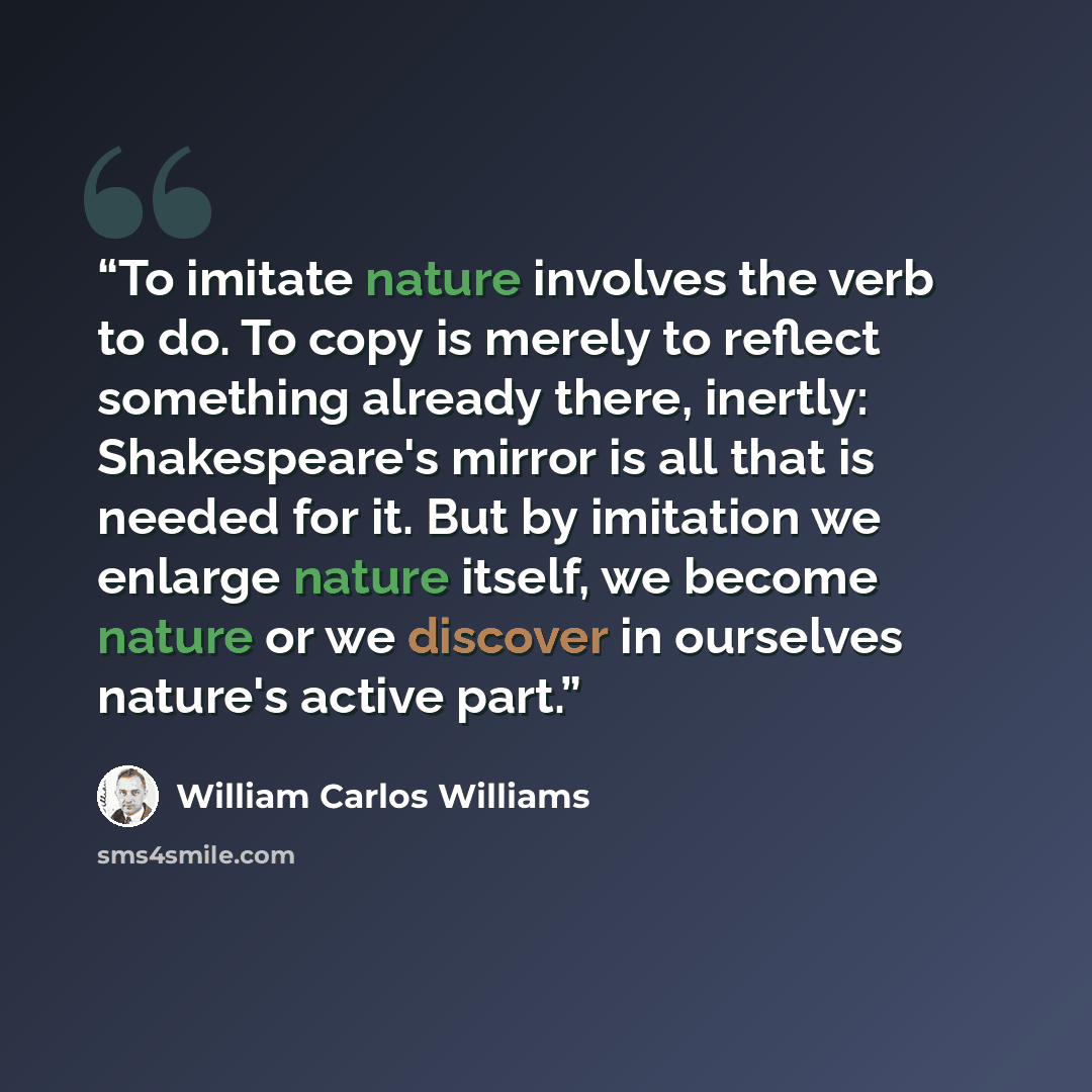 “To imitate nature involves the verb to do. To copy is merely to reflect something already there, inertly: Shakespeare's mirror is all that is needed for it. But by imitation we enlarge nature itself, we become nature or we discover in ourselves nature's active part.” quote by William Carlos Williams