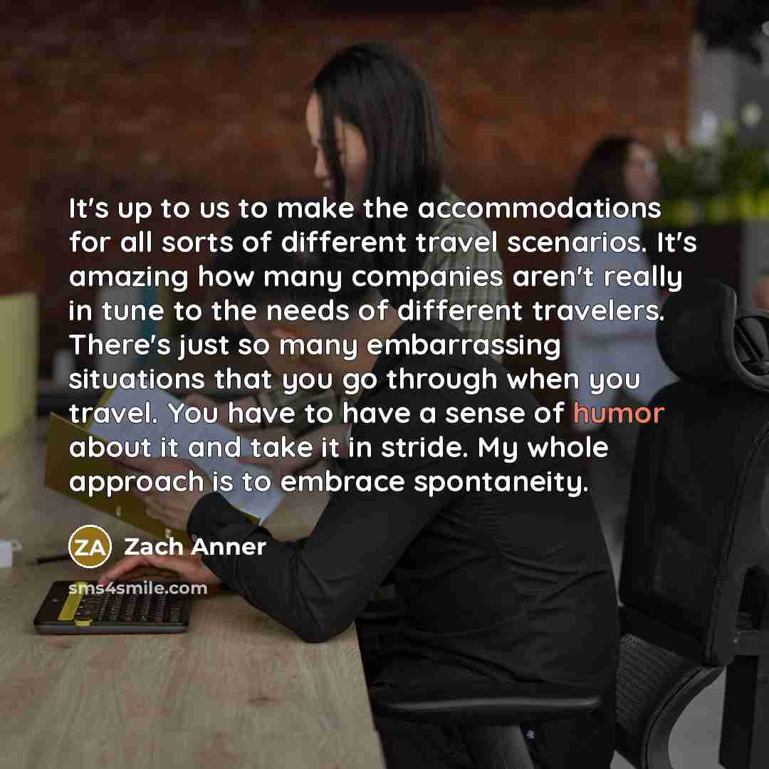 “It's up to us to make the accommodations for all sorts of different travel scenarios. It's amazing how many companies aren't really in tune to the needs of different travelers. There's just so many embarrassing situations that you go through when you travel. You have to have a sense of humor about…” quote by Zach Anner