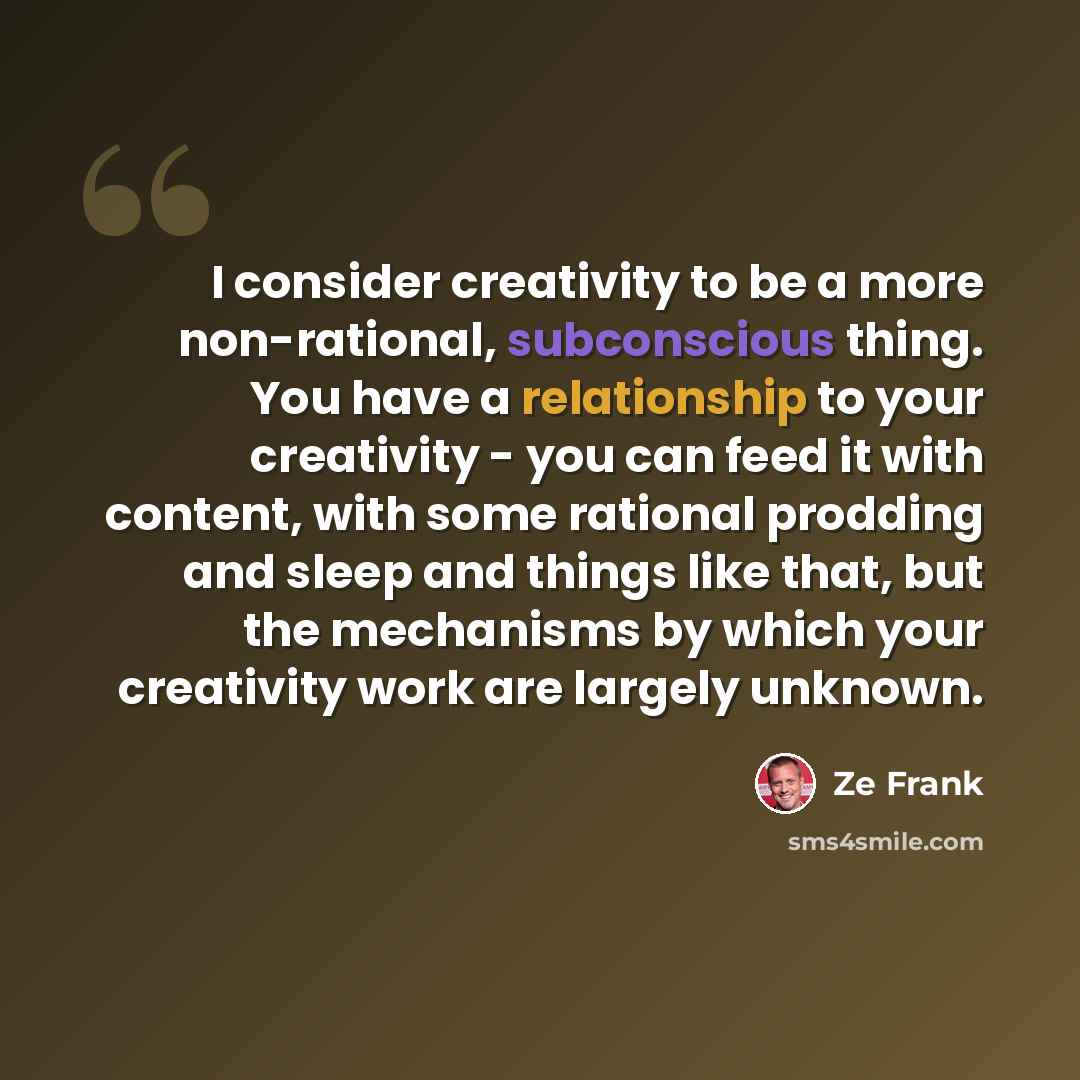 “I consider creativity to be a more non-rational, subconscious thing. You have a relationship to your creativity - you can feed it with content, with some rational prodding and sleep and things like that, but the mechanisms by which your creativity work are largely unknown.” quote by Ze Frank