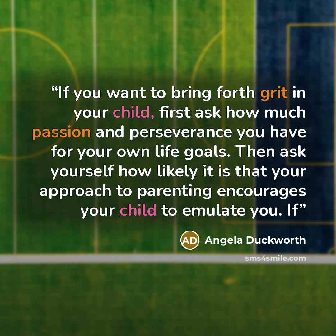 “If you want to bring forth grit in your child, first ask how much passion and perseverance you have for your own life goals. Then ask yourself how likely it is that your approach to parenting encourages your child to emulate you. If” quote by Angela Duckworth