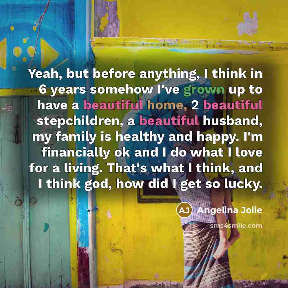 “Yeah, but before anything, I think in 6 years somehow I've grown up to have a beautiful home, 2 beautiful stepchildren, a beautiful husband, my family is healthy and happy. I'm financially ok and I do what I love for a living. That's what I think, and I think god, how did I get so lucky.” quote by Angelina Jolie