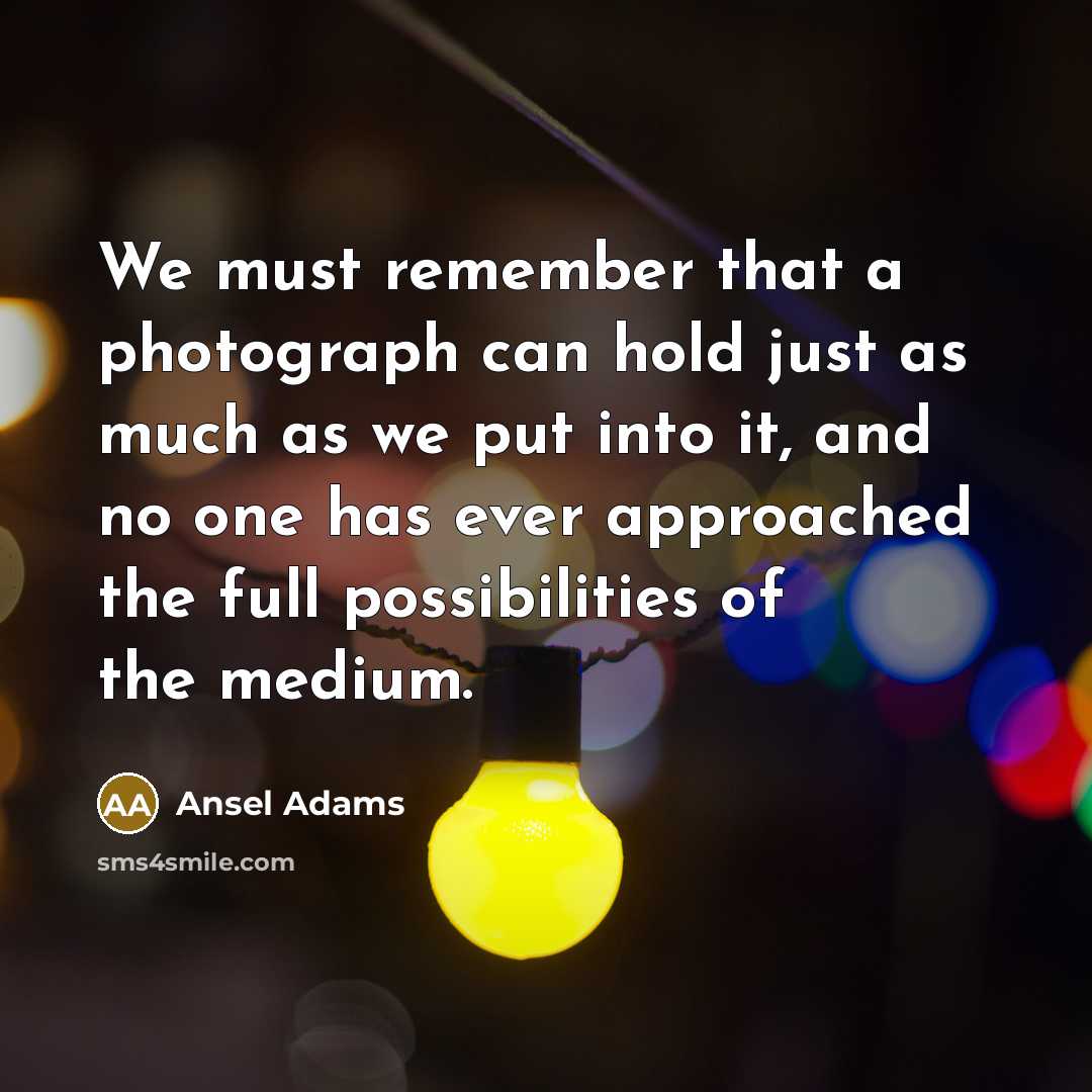 “We must remember that a photograph can hold just as much as we put into it, and no one has ever approached the full possibilities of the medium.” quote by Ansel Adams