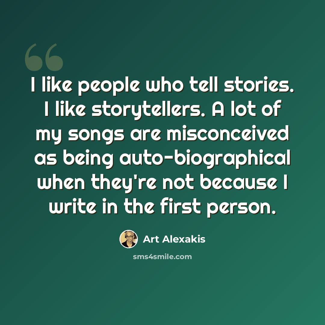 “I like people who tell stories. I like storytellers. A lot of my songs are misconceived as being auto-biographical when they're not because I write in the first person.” quote by Art Alexakis