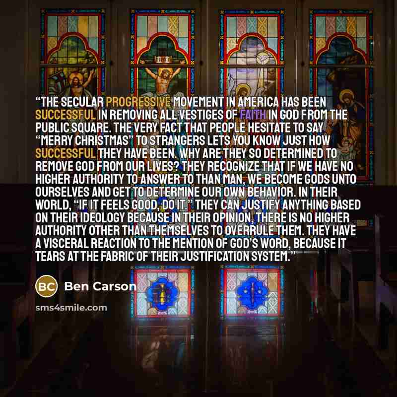 “The secular progressive movement in America has been successful in removing all vestiges of faith in God from the public square. The very fact that people hesitate to say “Merry Christmas” to strangers lets you know just how successful they have been. Why are they so determined to remove God from…” quote by Ben Carson