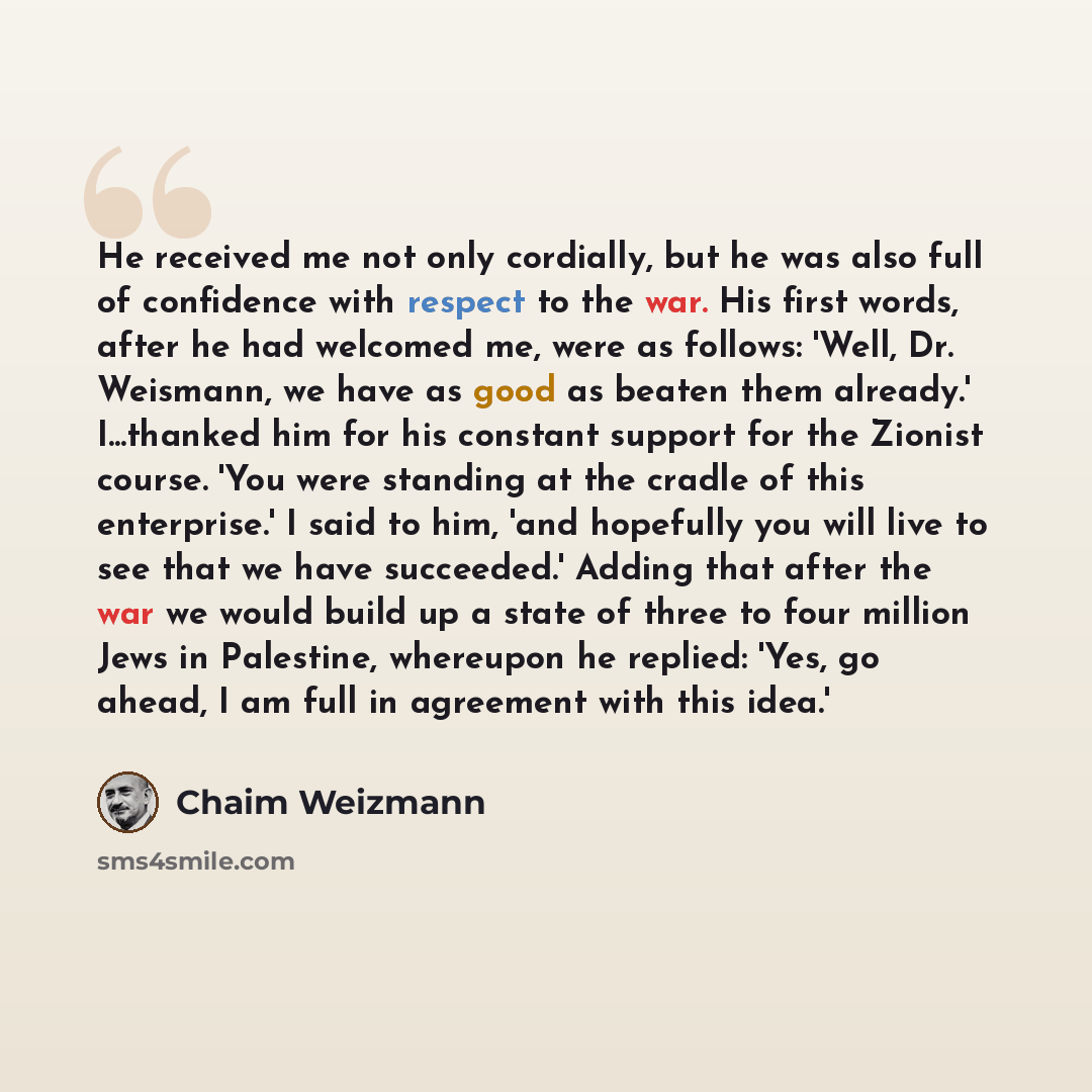 “He received me not only cordially, but he was also full of confidence with respect to the war. His first words, after he had welcomed me, were as follows: 'Well, Dr. Weismann, we have as good as beaten them already.' I...thanked him for his constant support for the Zionist course. 'You were…” quote by Chaim Weizmann