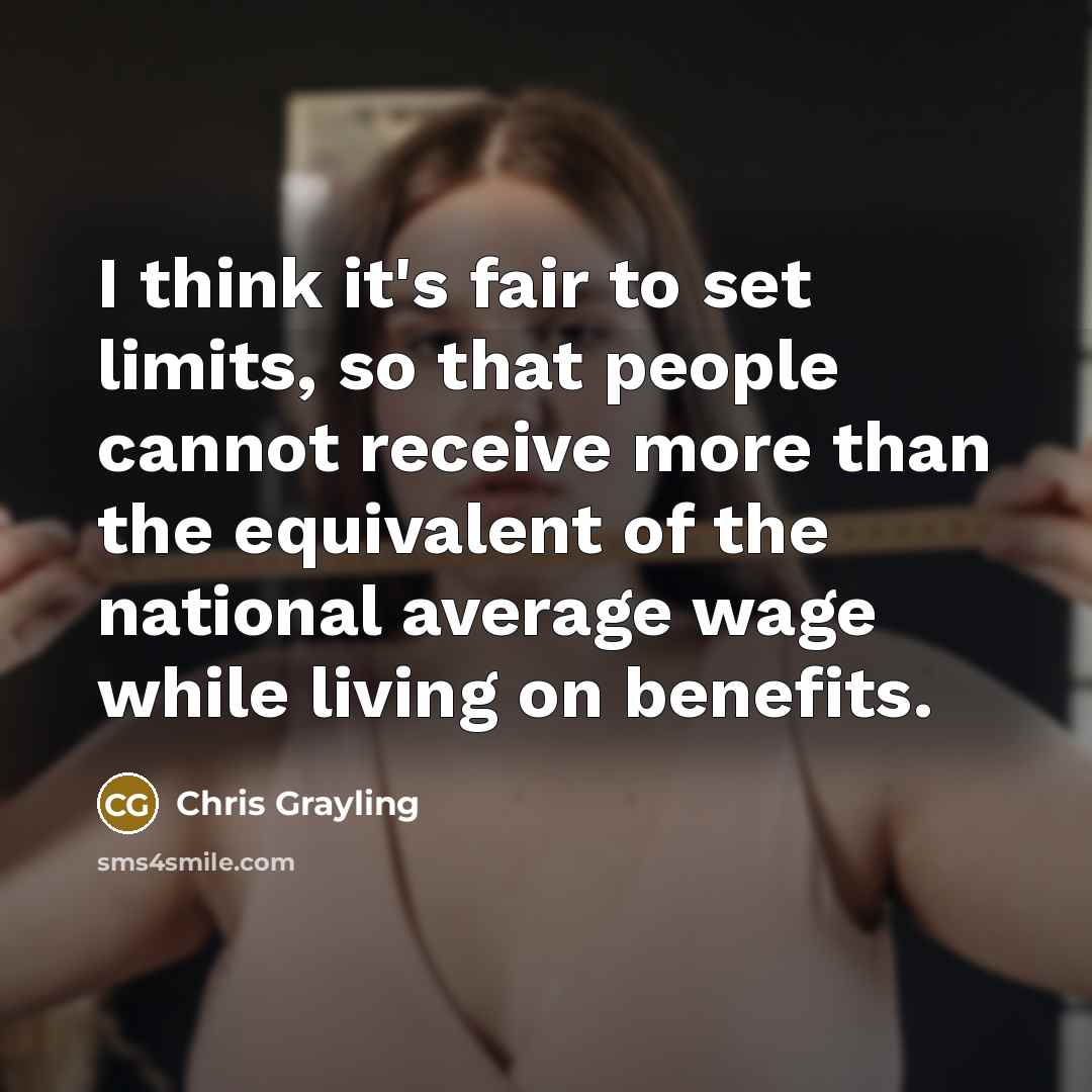 “I think it's fair to set limits, so that people cannot receive more than the equivalent of the national average wage while living on benefits.” quote by Chris Grayling